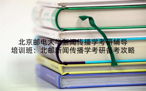 北京邮电大学新闻传播学考研辅导培训班：北邮新闻传播学考研备考攻略