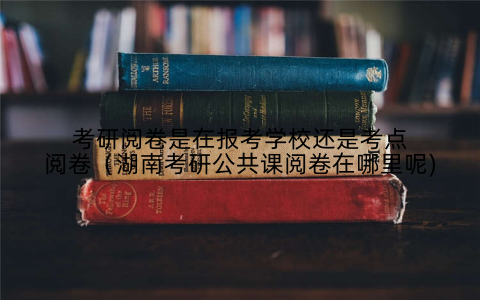 考研阅卷是在报考学校还是考点阅卷（湖南考研公共课阅卷在哪里呢)