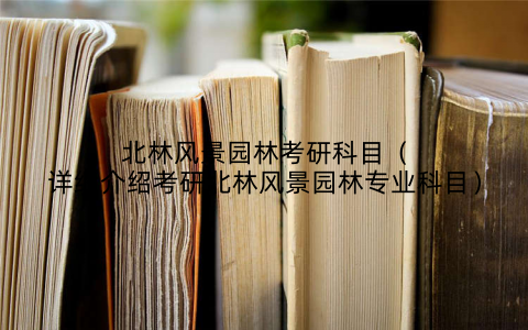 北林风景园林考研科目（详细介绍考研北林风景园林专业科目）
