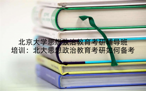 北京大学思想政治教育考研辅导班培训：北大思想政治教育考研如何备考