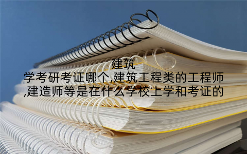 建筑学考研考证哪个,建筑工程类的工程师,建造师等是在什么学校上学和考证的