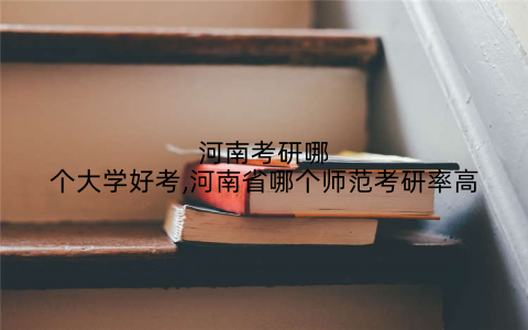 河南考研哪个大学好考,河南省哪个师范考研率高