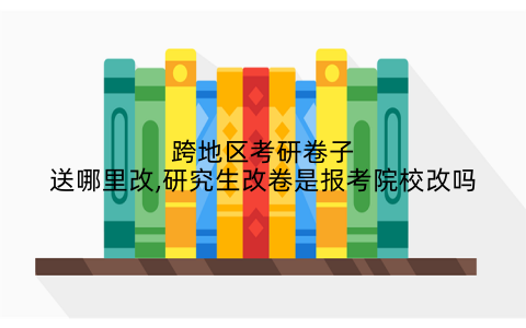 跨地区考研卷子送哪里改,研究生改卷是报考院校改吗