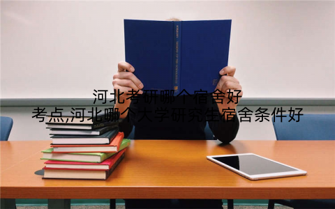 河北考研哪个宿舍好考点,河北哪个大学研究生宿舍条件好