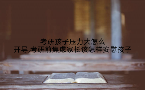 考研孩子压力大怎么开导,考研前焦虑家长该怎样安慰孩子