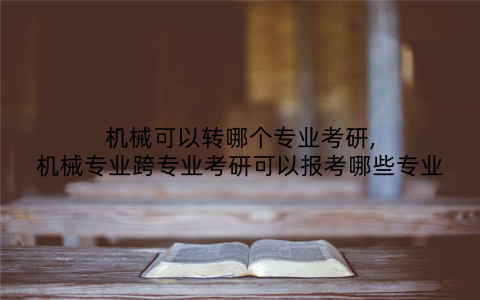 机械可以转哪个专业考研,机械专业跨专业考研可以报考哪些专业
