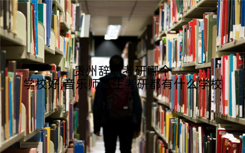 贵州辞职考研哪个学校好,音乐师范生考研都有什么学校