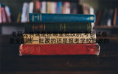 考研公共课是在哪里批改的,考研试卷是全国统一批改的还是报考学校批改的