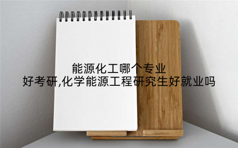 能源化工哪个专业好考研,化学能源工程研究生好就业吗