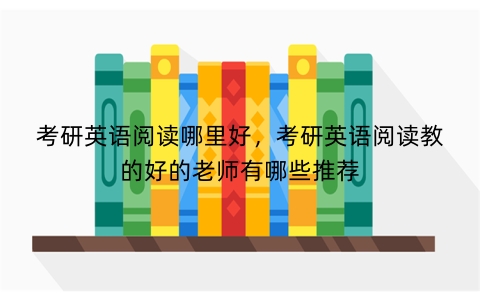 考研英语阅读哪里好，考研英语阅读教的好的老师有哪些推荐