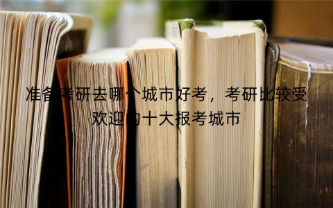 准备考研去哪个城市好考，考研比较受欢迎的十大报考城市