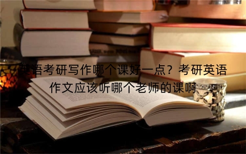 英语考研写作哪个课好一点？考研英语作文应该听哪个老师的课啊
