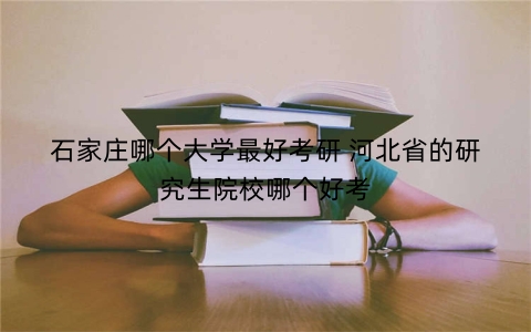 石家庄哪个大学最好考研 河北省的研究生院校哪个好考