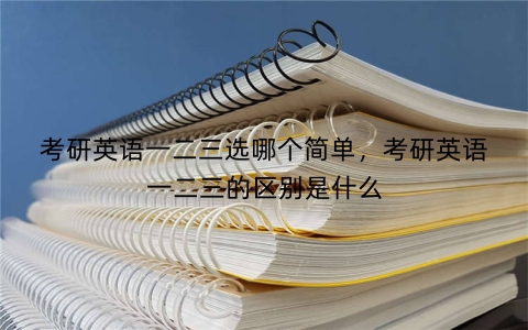 考研英语一二三选哪个简单，考研英语一二三的区别是什么