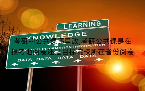 考研的公共课哪里改,考研公共课是在报考地阅卷还是目标院校所在省份阅卷