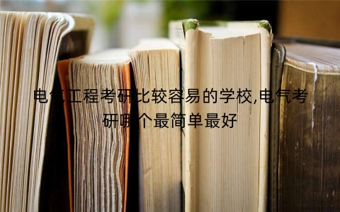 电气工程考研比较容易的学校,电气考研哪个最简单最好