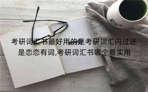 考研词汇书最好用的是考研词汇闪过还是恋恋有词,考研词汇书哪个最实用