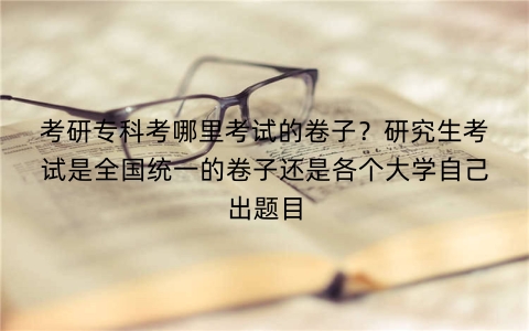考研专科考哪里考试的卷子？研究生考试是全国统一的卷子还是各个大学自己出题目