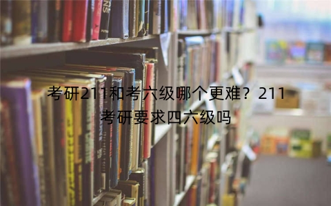 考研211和考六级哪个更难？211考研要求四六级吗