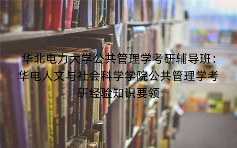华北电力大学公共管理学考研辅导班:华电人文与社会科学学院公共管理学考研经验知识要领