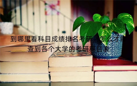到哪里看科目成绩排名考研，怎么才能查到各个大学的考研科目表