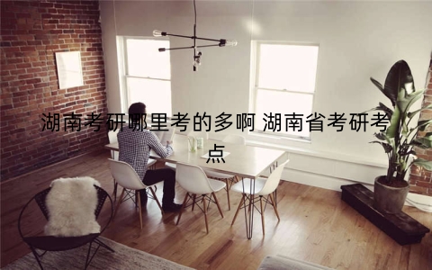 湖南考研哪里考的多啊 湖南省考研考点