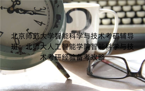 北京师范大学智能科学与技术考研辅导班：北师大人工智能学院智能科学与技术考研经验备考攻略