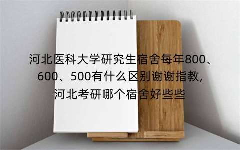 河北医科大学研究生宿舍每年800、600、500有什么区别谢谢指教,河北考研哪个宿舍好些些