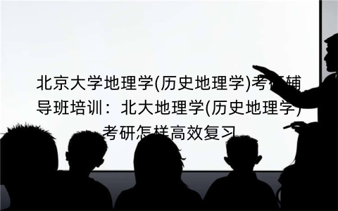北京大学地理学(历史地理学)考研辅导班培训:北大地理学(历史地理学)考研怎样高效复习