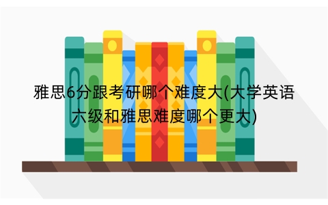 雅思6分跟考研哪个难度大(大学英语六级和雅思难度哪个更大)