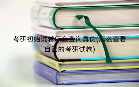 考研初始试卷怎么查询真伪(怎么查看自己的考研试卷)