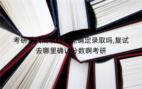 考研复试成绩排名能确定录取吗,复试去哪里确认分数啊考研