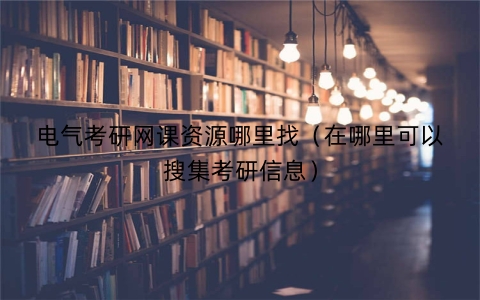 电气考研网课资源哪里找（在哪里可以搜集考研信息）