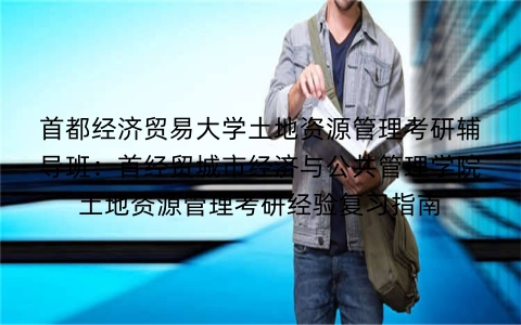 首都经济贸易大学土地资源管理考研辅导班:首经贸城市经济与公共管理学院土地资源管理考研经验复习指南