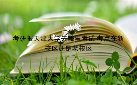 考研报天津大学去哪里考试 考点在新校区还是老校区