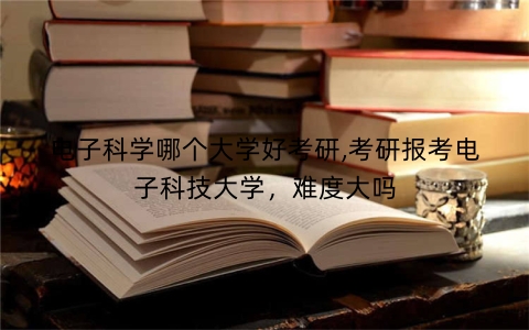电子科学哪个大学好考研,考研报考电子科技大学，难度大吗