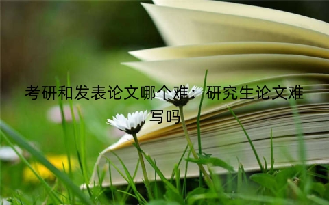 考研和发表论文哪个难：研究生论文难写吗