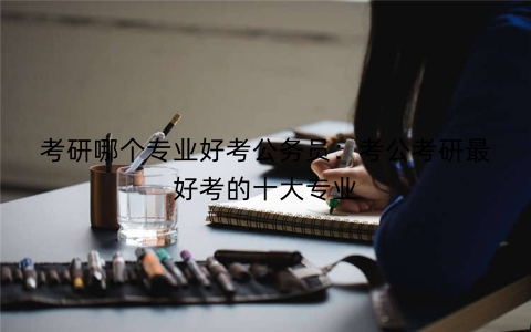 考研哪个专业好考公务员：考公考研最好考的十大专业