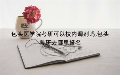 包头医学院考研可以校内调剂吗,包头考研去哪里报名