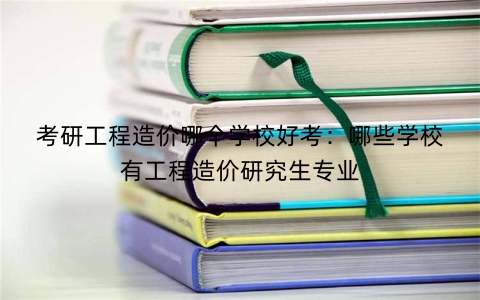 考研工程造价哪个学校好考：哪些学校有工程造价研究生专业