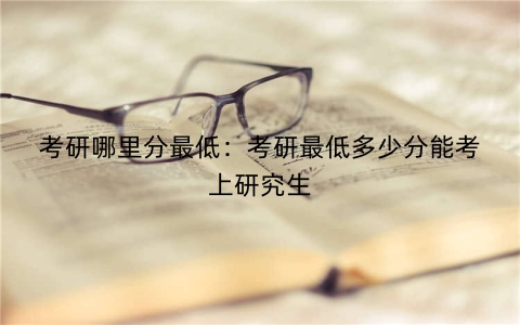 考研哪里分最低：考研最低多少分能考上研究生