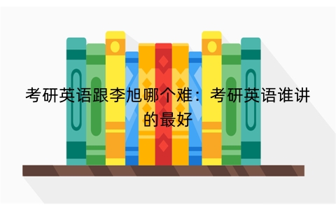 考研英语跟李旭哪个难：考研英语谁讲的最好