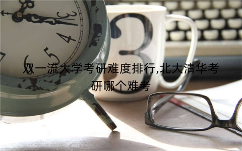 双一流大学考研难度排行,北大清华考研哪个难考