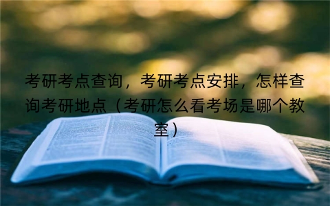 考研考点查询，考研考点安排，怎样查询考研地点（考研怎么看考场是哪个教室）