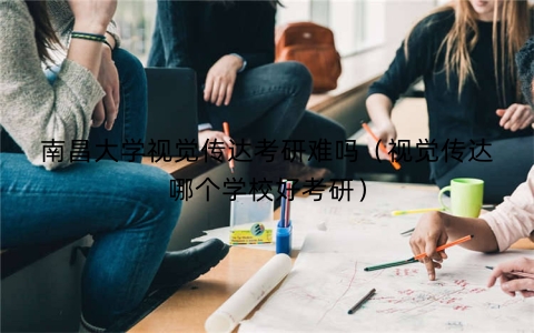 南昌大学视觉传达考研难吗（视觉传达哪个学校好考研）