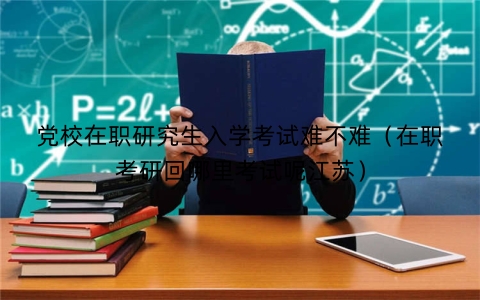 党校在职研究生入学考试难不难（在职考研回哪里考试呢江苏）