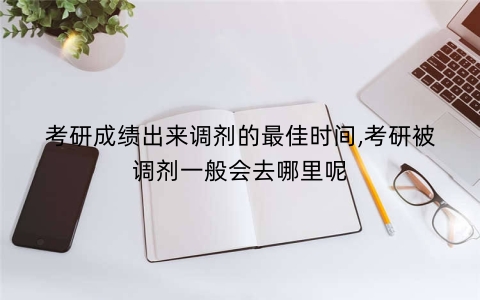考研成绩出来调剂的最佳时间,考研被调剂一般会去哪里呢