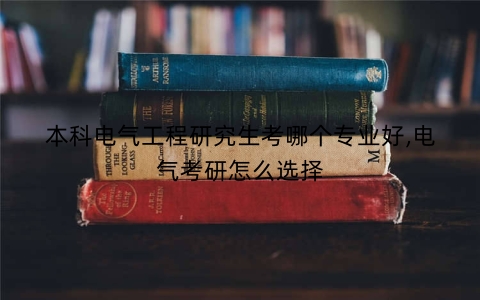 本科电气工程研究生考哪个专业好,电气考研怎么选择