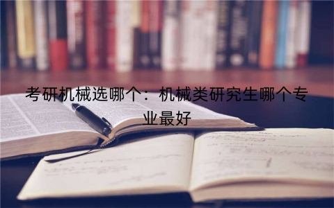 考研机械选哪个：机械类研究生哪个专业最好