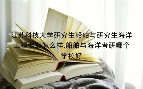 江苏科技大学研究生船舶与研究生海洋工程专业怎么样,船舶与海洋考研哪个学校好